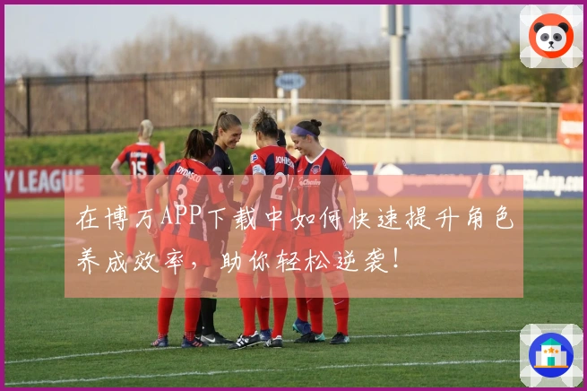 在博万APP下载中如何快速提升角色养成效率，助你轻松逆袭！