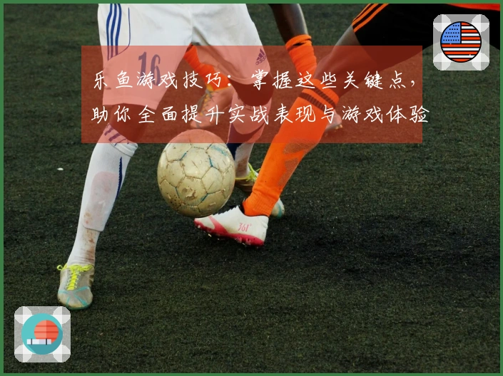 乐鱼游戏技巧：掌握这些关键点，助你全面提升实战表现与游戏体验