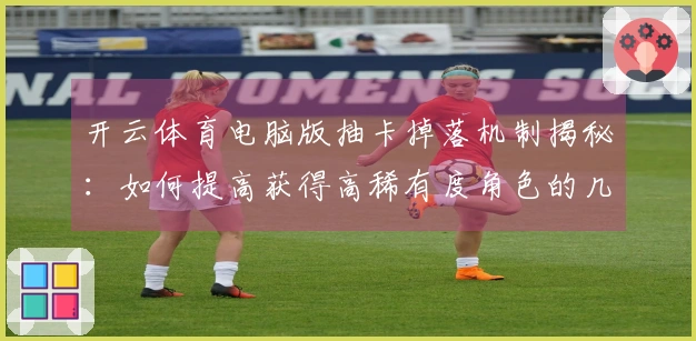 开云体育电脑版抽卡掉落机制揭秘：如何提高获得高稀有度角色的几率？