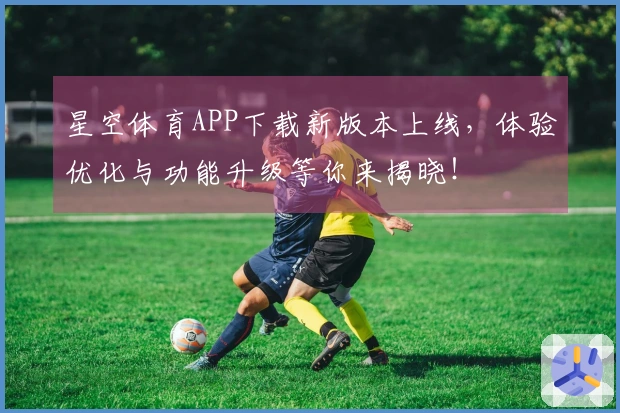 星空体育APP下载新版本上线，体验优化与功能升级等你来揭晓！