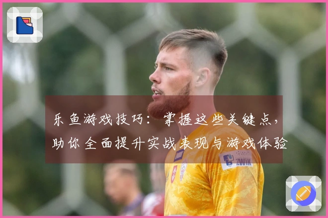 乐鱼游戏技巧：掌握这些关键点，助你全面提升实战表现与游戏体验